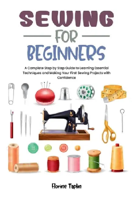 Sewing for Beginners: A Complete Step by Step Guide to Learning Essential Techniques and Making Your First Sewing Projects with Confidence by Florine Taplin