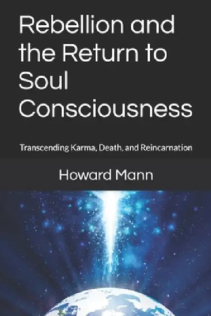 Rebellion and the Return to Soul Consciousness: Transcending Karma, Death, and Reincarnation by Howard Mann