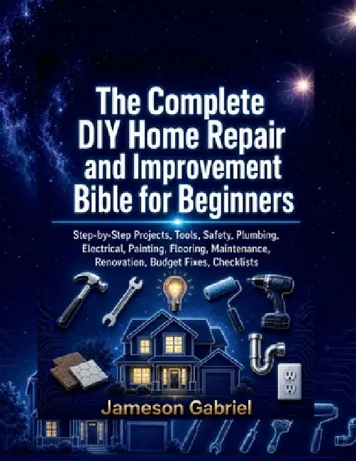 The Complete DIY Home Repair and Improvement Bible for Beginners: Step-by-Step Projects, Tools, Safety, Plumbing, Electrical, Painting, Flooring, Main by Jameson Gabriel