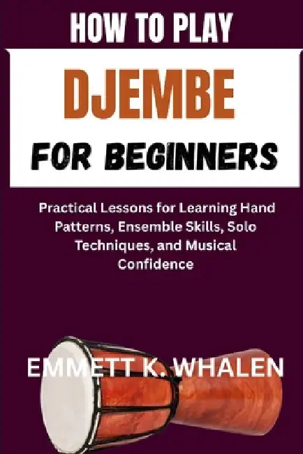 How to Play Djembe for Beginners: Practical Lessons for Learning Hand Patterns, Ensemble Skills, Solo Techniques, and Musical Confidence by Emmett K. Whalen