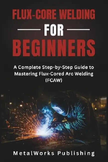 Flux-Core Welding for Beginners: A Complete Step-by-Step Guide to Mastering Flux-Cored Arc Welding (FCAW) by Metalworks Publishing