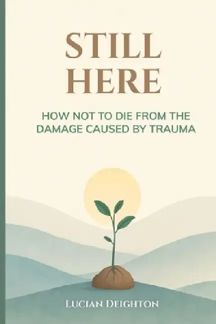 Still Here: How Not to Die from the Damage Caused by Trauma by Lucian Deighton