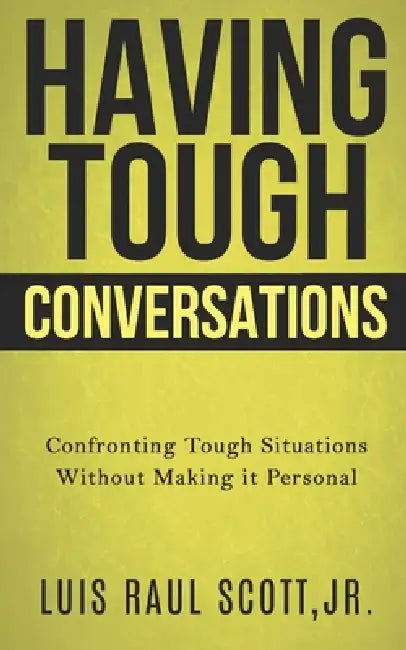 Having Tough Conversations: Confronting Tough Situations Without Making It Personal by Jr. Scott Luis Raul