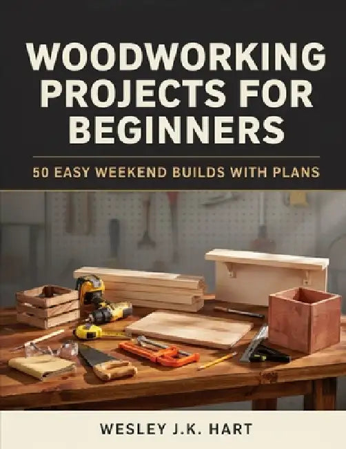 Woodworking Projects for Beginners: 50 Easy Weekend Builds with Plans by Wesley J. K. Hart