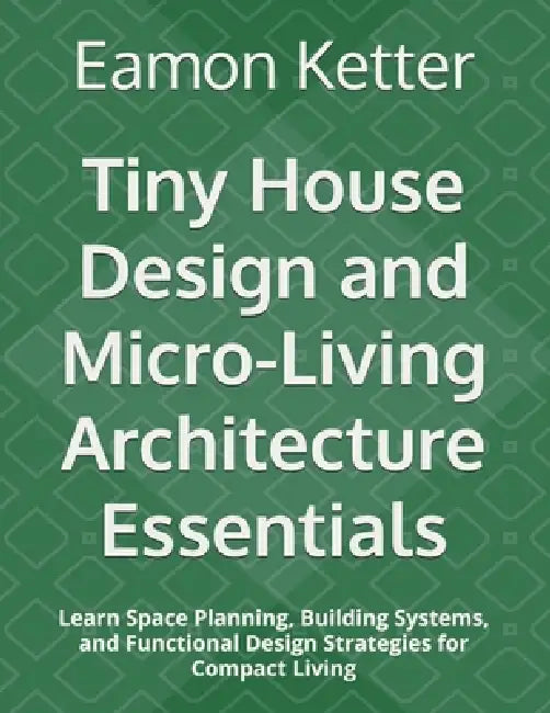 Tiny House Design and Micro-Living Architecture Essentials: Learn Space Planning, Building Systems, and Functional Design Strategies for Compact Livin by Eamon Ketter