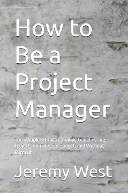 How to Be a Project Manager: The Complete Practical Guide to Delivering Projects on Time, On Budget, and Without Burnout by Jeremy West