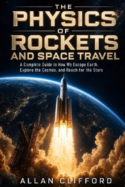 The Physics of Rockets and Space Travel: A Complete Guide to How We Escape Earth, Explore the Cosmos, and Reach for the Stars by Allan Clifford