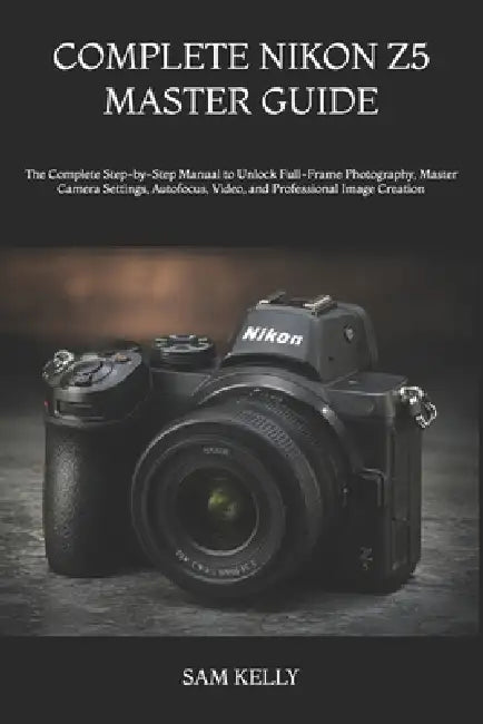 Complete Nikon Z5 Master Guide: The Complete Step-by-Step Manual to Unlock Full-Frame Photography, Master Camera Settings, Autofocus, Video, and Profe by Sam Kelly