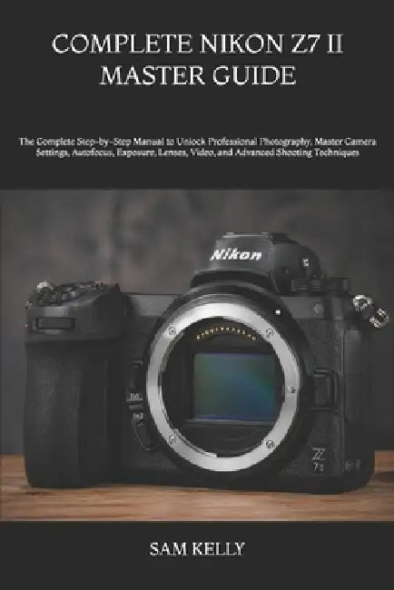 Complete Nikon Z7 II Master Guide: The Complete Step-by-Step Manual to Unlock Professional Photography, Master Camera Settings, Autofocus, Exposure, L by Sam Kelly