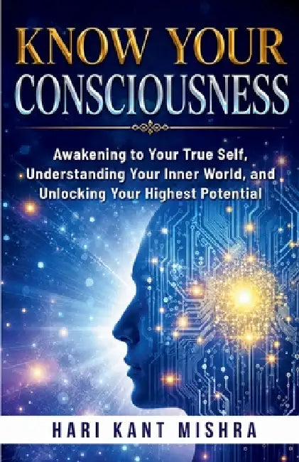 Know Your Consciousness: Awakening to Your True Self, Understanding Your Inner World, and Unlocking Your Highest Potential by Hari Kant Mishra