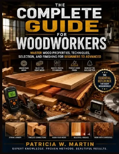 The Complete Guide for Woodworkers: Master Wood Properties, Techniques, Selection, and Finishing for Beginners to Advanced by Patricia W. Martin