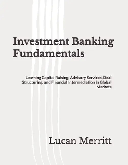 Investment Banking Fundamentals: Learning Capital Raising, Advisory Services, Deal Structuring, and Financial Intermediation in Global Markets by Lucan Merritt