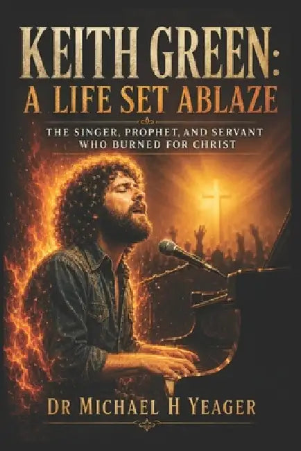 Keith Green: A Life Set Ablaze: The Singer, Prophet, and Servant Who Burned for Christ by Michael H. Yeager