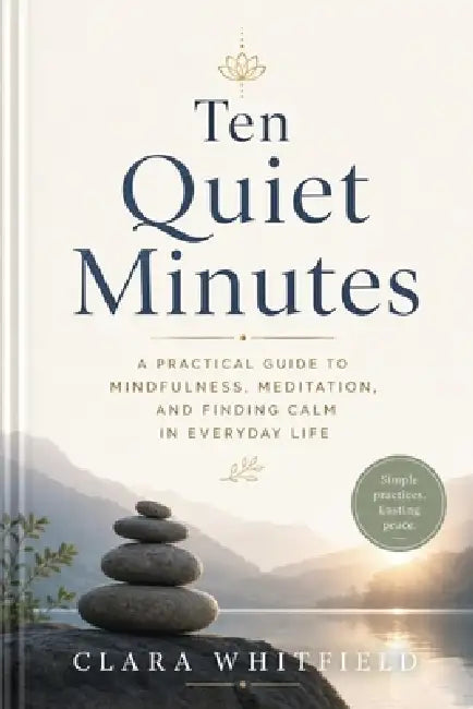 Ten Quiet Minutes: A Guide to Mindfulness, Meditation, and Finding Calm in Everyday Life by Clara Whitfield