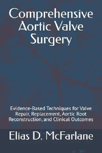 Comprehensive Aortic Valve Surgery: Evidence-Based Techniques for Valve Repair, Replacement, Aortic Root Reconstruction, and Clinical Outcomes by Elias D. McFarlane