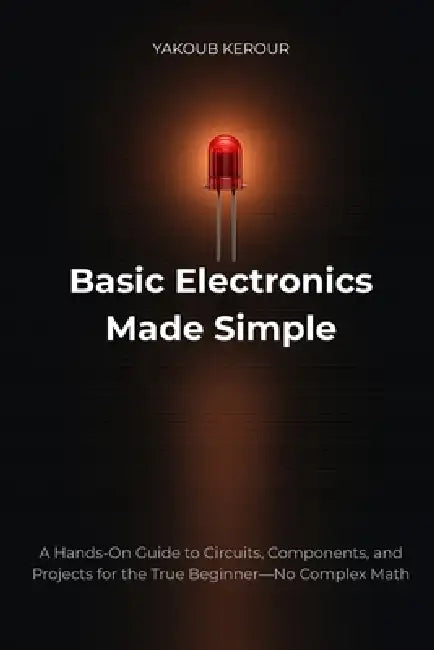Basic Electronics Made Simple: A Hands-On Guide to Circuits, Components, and Projects for the True Beginner-No Complex Math by Yakoub Kerour