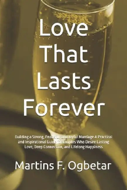 Love That Lasts Forever: Building a Strong, Peaceful, and Joyful Marriage A Practical and Inspirational Guide for Couples Who Desire Lasting Love, Dee by Martins F. Ogbetar