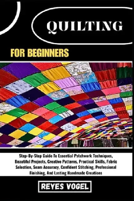 Quilting for Beginners: Step-By-Step Guide To Essential Patchwork Techniques, Beautiful Projects, Creative Patterns, Practical Skills, Fabric Selectio by Reyes Vogel