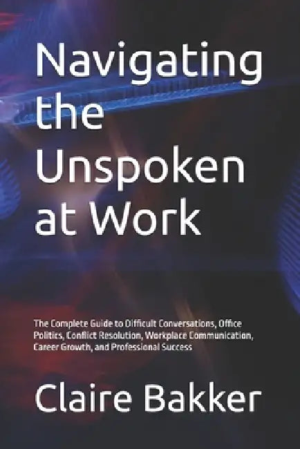 Navigating the Unspoken at Work: The Complete Guide to Difficult Conversations, Office Politics, Conflict Resolution, Workplace Communication, Career by Claire Bakker
