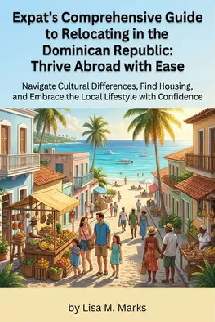 Expat's Comprehensive Guide to Relocating in the Dominican Republic: Thrive Abroad with Ease: Master Local Culture, Secure Housing, Understand Healthc by Lisa M. Marks