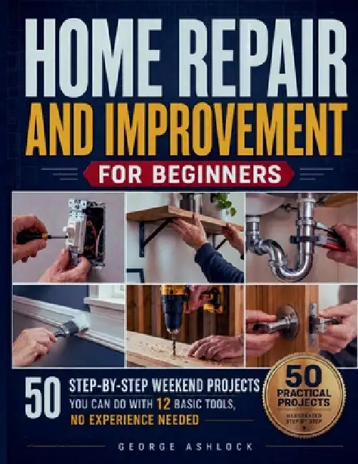 Home Repair and Improvement for Beginners: 50 Step-by-Step Weekend Projects You Can Do with 12 Basic Tools, No Experience Needed by George Ashlock