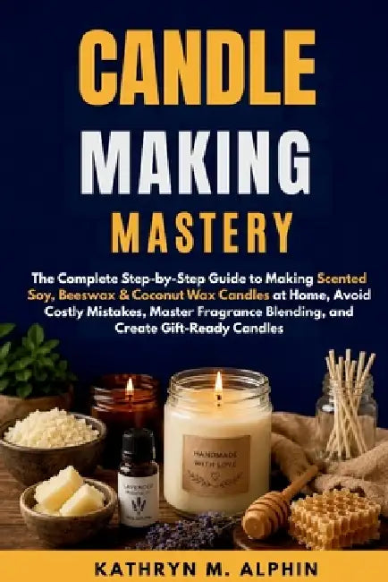 Candle Making Mastery: The Complete Step-by-Step Guide to Making Scented Soy, Beeswax & Coconut Wax Candles at Home, Avoid Costly Mistakes, Master Fra by Kathryn M. Alphin