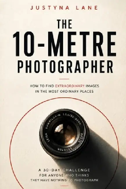 The 10-Metre Photographer - How to Find Extraordinary Images in the Most Ordinary Places: A 30-Day Challenge for People Who Think They Have Nothing to by Justyna Lane