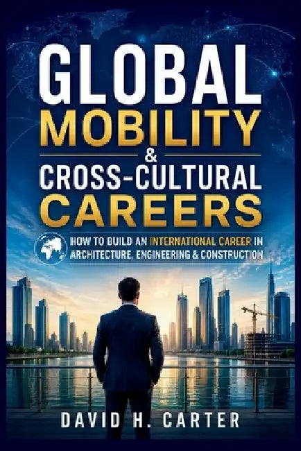 Global Mobility & Cross-Cultural Careers: How to Build an International Career in Architecture, Engineering & Construction by David H. Carter