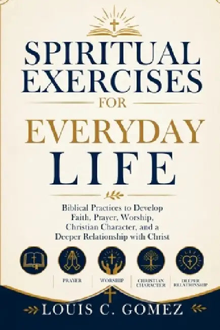 Spiritual Exercises for Everyday Life: Biblical Practices to Develop Faith, Prayer, Worship, Christian Character, and a Deeper Relationship with Chris by Louis C. Gomez