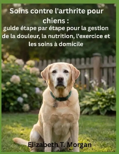 Soins contre l'arthrite pour chiens: guide étape par étape pour la gestion de la douleur, la nutrition, l'exercice et les soins à domicile by Elizabeth T. Morgan
