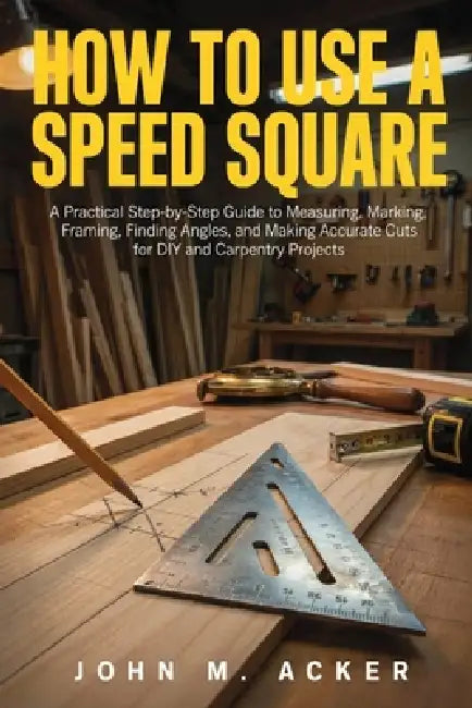 How to Use a Speed Square: A Practical Step-by-Step Guide to Measuring, Marking, Framing, Finding Angles, and Making Accurate Cuts for DIY and Carpent by John M. Acker