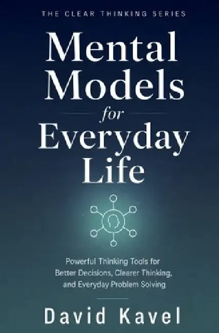 Mental Models for Everyday Life: Powerful Thinking Tools for Better Decisions, Clearer Thinking, and Everyday Problem Solving by David Kavel