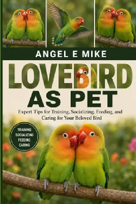 Lovebird as Pet: Expert Tips for Training, Socializing, Feeding, and Caring for Your Beloved Bird by Angel E. Mike
