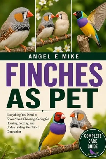 Finches as Pet: Everything You Need to Know About Choosing, Caring for, Housing, Feeding, and Understanding Your Finch Companion by Angel E. Mike
