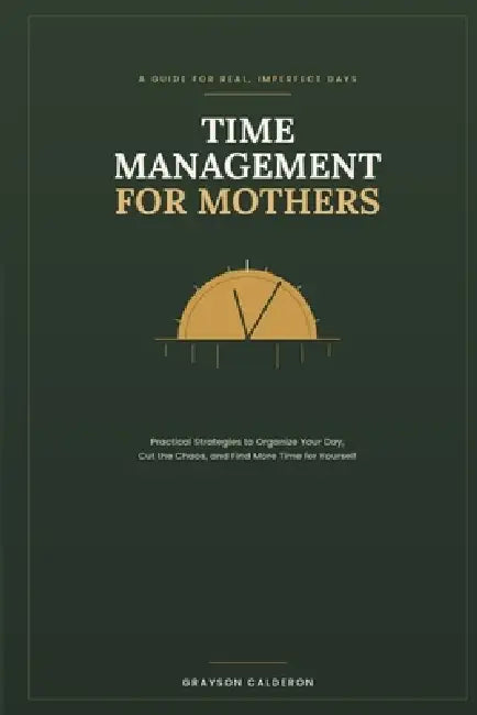 Time Management for Mothers: Practical Strategies to Organize Your Day, Cut the Chaos, and Find More Time for Yourself by Grayson Calderon
