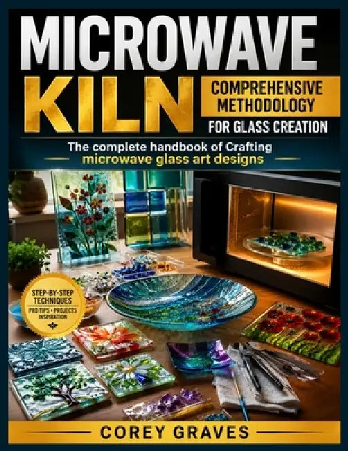 Microwave Kiln: COMPREHENSIVE METHODOLOGY FOR GLASS CREATION : The complete handbook of Crafting microwave glass art designs by Corey Graves