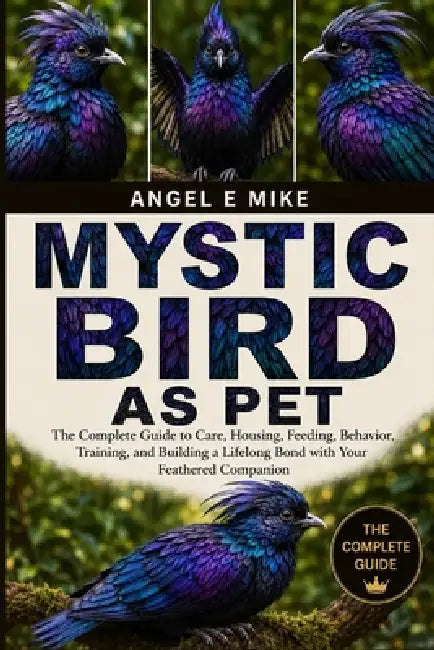 Mystic Bird as Pet: The Complete Guide to Care, Housing, Feeding, Behavior, Training, and Building a Lifelong Bond with Your Feathered Companion by Angel E. Mike