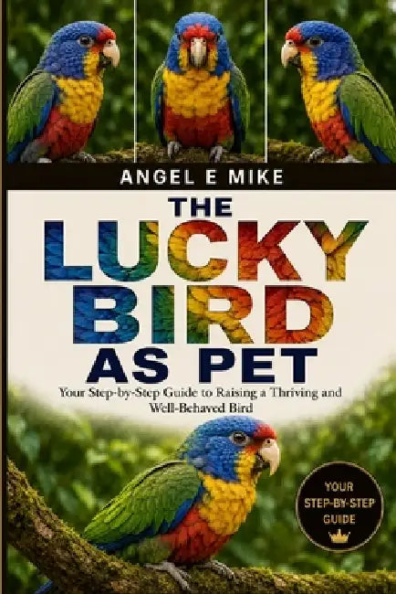 The Lucky Bird as Pet: Your Step-by-Step Guide to Raising a Thriving and Well-Behaved Bird by Angel E. Mike