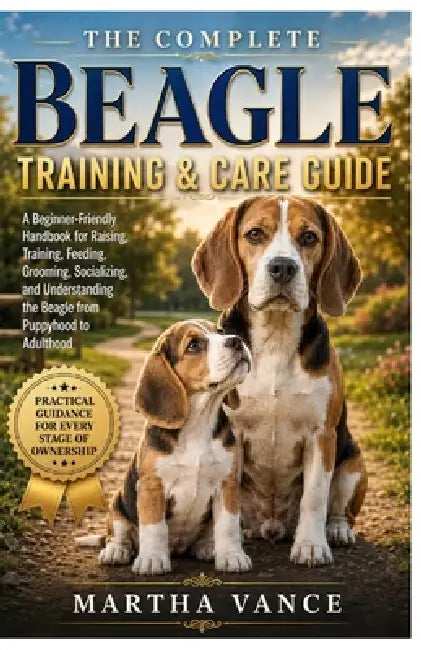 The Complete Beagle Training & Care Guide: A Beginner-Friendly Handbook for Raising, Training, Feeding, Grooming, Socializing, and Understanding the B by Martha Vance