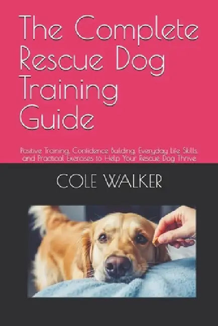 The Complete Rescue Dog Training Guide: Positive Training, Confidence Building, Everyday Life Skills, and Practical Exercises to Help Your Rescue Dog by Cole Walker