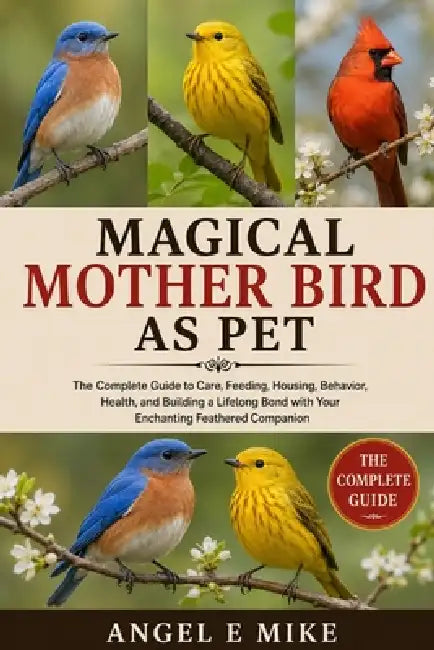 Magical Mother Bird as Pet: The Complete Guide to Care, Feeding, Housing, Behavior, Health, and Building a Lifelong Bond with Your Enchanting Feathere by Angel E. Mike