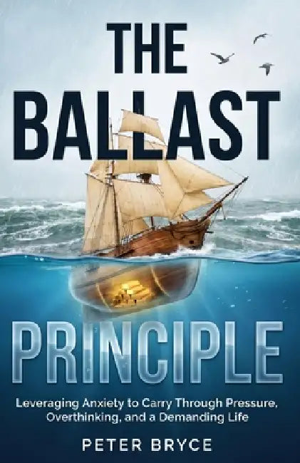 The Ballast Principle: Leveraging Anxiety to Carry Through Pressure, Overthinking, and a Demanding Life by Peter Bryce