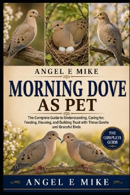 Morning Dove as Pet: The Complete Guide to Understanding, Caring for, Feeding, Housing, and Building Trust with These Gentle and Graceful Birds by Angel E. Mike