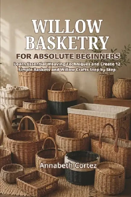 Willow Basketry for Absolute Beginners: Learn Essential Weaving Techniques and Create 12 Simple Baskets and Willow Crafts Step by Step by Annabeth Cortez