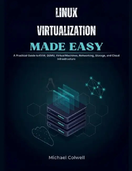 Linux Virtualization Made Easy: A Practical Guide to KVM, QEMU, Virtual Machines, Networking, Storage, and Cloud Infrastructure by Michael Colwell