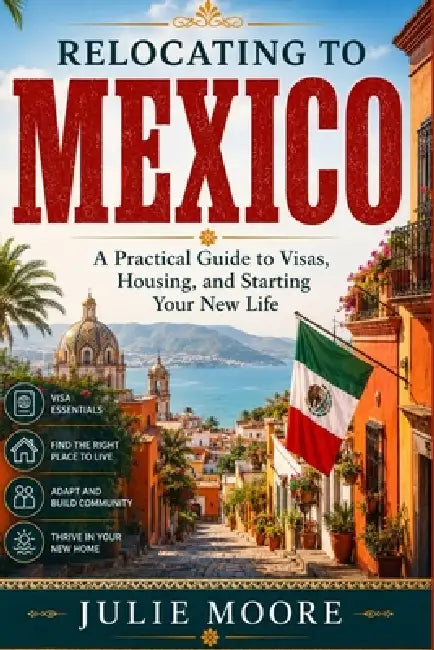 Relocating To Mexico: A Practical Guide to Visas, Housing, and Starting Your New Life by Julie Moore