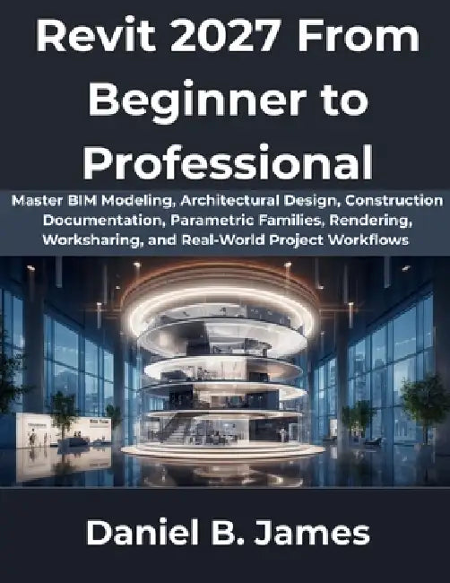Revit 2027 From Beginner to Professional: Master BIM Modeling, Architectural Design, Construction Documentation, Parametric Families, Rendering, Works by Daniel B. James