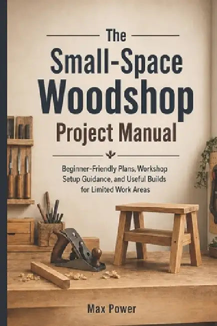 The Small-Space Woodshop Project Manual: Beginner-Friendly Plans, Workshop Setup Guidance, and Useful Builds for Limited Work Areas by Max Power