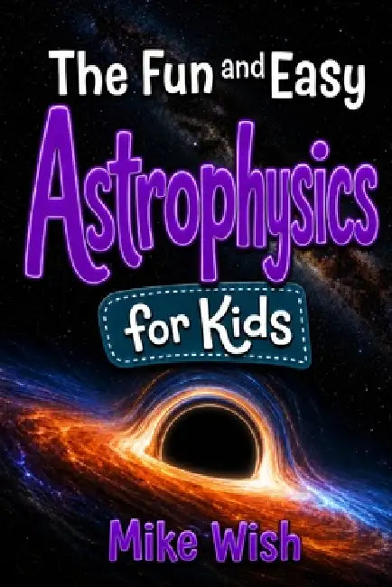 Astrophysics for Kids: The Fun and Easy Guide to the Science of Space, Galaxies, and the Universe by Mike Wish