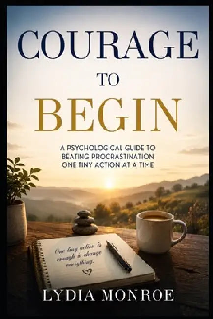 Courage to Begin: A Psychological Guide to Beating Procrastination One Tiny Action at a Time by Lydia Monroe